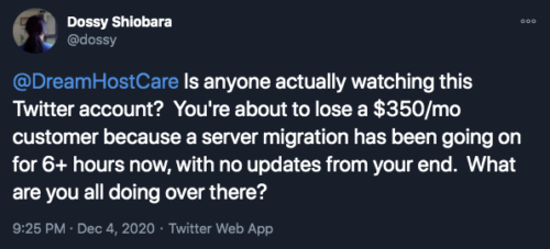 Dossy tweeting: "@DreamHostCare Is anyone actually watching this Twitter account? You're about to lose a $350/mo customer because a server migration has been going on for 6+ hours now, with no updates from your end. What are you all doing over there?"